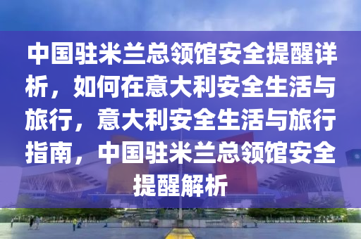 中國駐(zhu)米蘭總(zong)領館安(an)全(quan)提(ti)醒詳(xiang)析(xi)，如(ru)何在意(yi)大利安全(quan)生(sheng)活(huo)與旅行(xing)，意大(da)利安全生(sheng)活與旅(lv)行指(zhi)南，中國(guo)駐(zhu)米(mi)蘭(lan)總領館(guan)安(an)全(quan)提(ti)醒(xing)解(jie)析