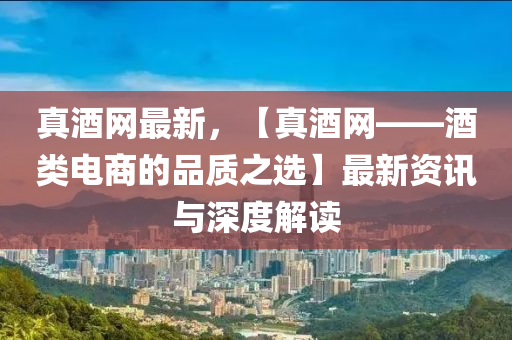 真(zhen)酒網最(zui)新(xin)，【真酒(jiu)網——酒(jiu)類電商的(de)品質之選】最新(xin)資(zi)訊(xun)與深度解(jie)讀(du)