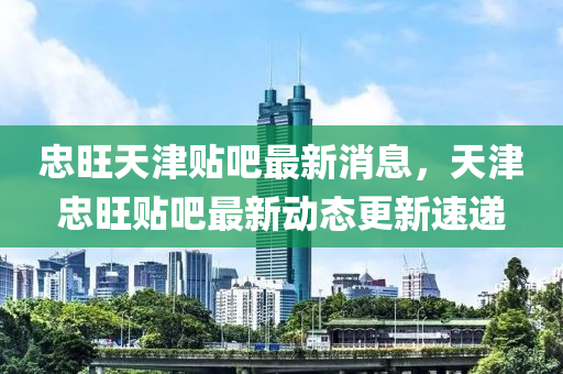 忠(zhong)旺天(tian)津(jin)貼(tie)吧(ba)最(zui)新消(xiao)息(xi)，天(tian)津(jin)忠(zhong)旺(wang)貼吧最新動態更新速(su)遞(di)