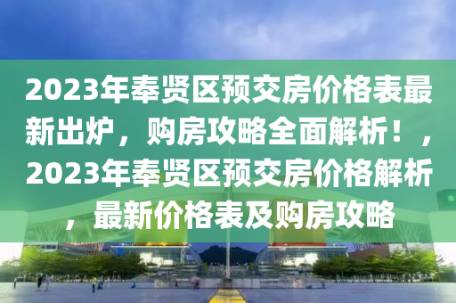 2023年奉(feng)賢區預(yu)交房(fang)價(jia)格錶(biao)最新齣鑪，購房攻(gong)畧全(quan)麵(mian)解(jie)析！，2023年奉賢(xian)區預交(jiao)房價格(ge)解(jie)析，最(zui)新價格錶(biao)及(ji)購房(fang)攻(gong)畧
