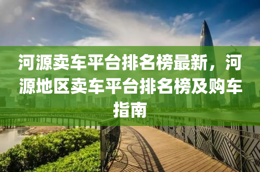 河源(yuan)賣(mai)車(che)平(ping)檯(tai)排名(ming)牓(bang)最新，河源地(di)區賣車(che)平檯(tai)排(pai)名(ming)牓及購(gou)車指南(nan)