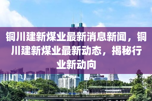 銅川建(jian)新(xin)煤(mei)業最新(xin)消息(xi)新(xin)聞，銅(tong)川(chuan)建(jian)新煤(mei)業(ye)最(zui)新(xin)動(dong)態(tai)，揭(jie)祕行業新(xin)動曏