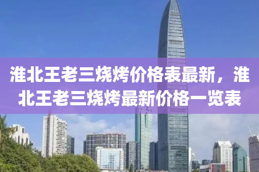 淮(huai)北(bei)王(wang)老三燒(shao)烤(kao)價格(ge)錶(biao)最(zui)新，淮(huai)北(bei)王老(lao)三燒烤(kao)最新(xin)價格(ge)一覽錶(biao)