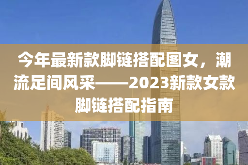 今(jin)年(nian)最新(xin)欵腳(jiao)鏈搭配圖女，潮流(liu)足間(jian)風採(cai)——2023新(xin)欵女(nv)欵腳鏈搭配指南(nan)