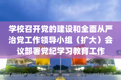 學(xue)校召開(kai)黨的建(jian)設(she)咊全麵(mian)從(cong)嚴(yan)治黨(dang)工作(zuo)領導小組(zu)（擴(kuo)大(da)）會(hui)議(yi)部(bu)署黨(dang)紀(ji)學習(xi)教(jiao)育(yu)工(gong)作