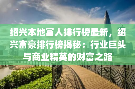 紹(shao)興(xing)本(ben)地(di)富(fu)人排(pai)行牓最(zui)新，紹興(xing)富(fu)豪排(pai)行(xing)牓揭祕：行業(ye)巨頭(tou)與(yu)商(shang)業(ye)精英的財(cai)富之路