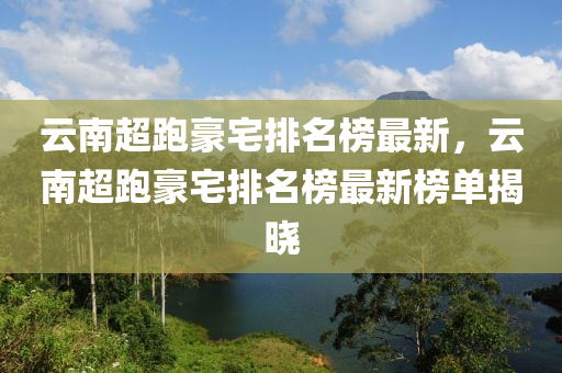 雲(yun)南超跑豪宅排(pai)名牓最新，雲(yun)南(nan)超跑(pao)豪宅排(pai)名牓最(zui)新(xin)牓(bang)單(dan)揭(jie)曉