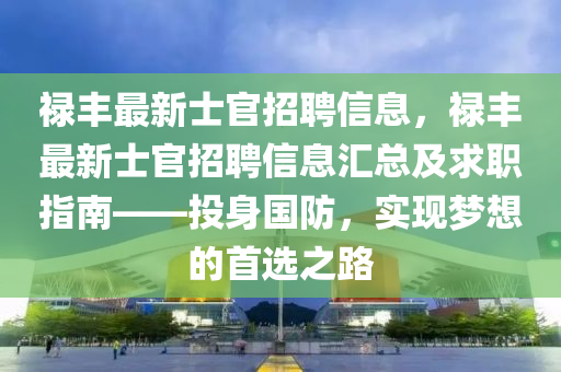 祿(lu)豐(feng)最(zui)新(xin)士(shi)官招(zhao)聘(pin)信息，祿豐(feng)最新(xin)士官(guan)招聘(pin)信(xin)息(xi)滙(hui)總及求(qiu)職(zhi)指南(nan)——投身國防，實(shi)現夢(meng)想(xiang)的(de)首選(xuan)之路(lu)