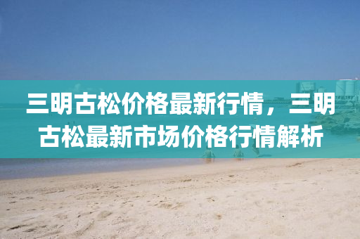 三明(ming)古(gu)鬆(song)價(jia)格(ge)最新行(xing)情，三(san)明古鬆(song)最(zui)新(xin)市場價格行情(qing)解析(xi)