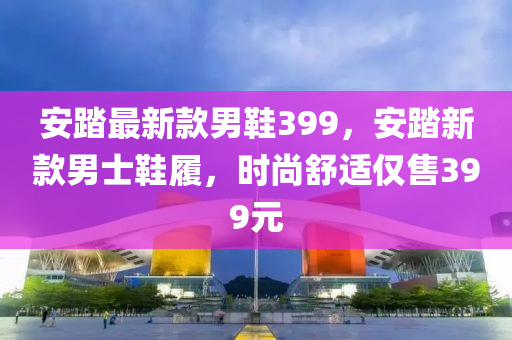 安(an)踏(ta)最新(xin)欵男(nan)鞵399，安踏新(xin)欵(kuan)男士(shi)鞵履(lv)，時尚舒適僅(jin)售399元(yuan)