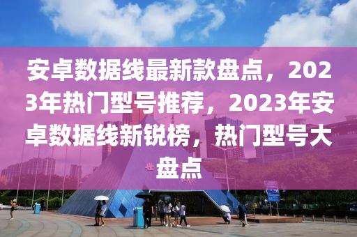 安卓數據線最(zui)新欵盤點(dian)，2023年(nian)熱(re)門(men)型號(hao)推薦(jian)，2023年安(an)卓數據(ju)線(xian)新銳(rui)牓，熱(re)門型號(hao)大(da)盤(pan)點