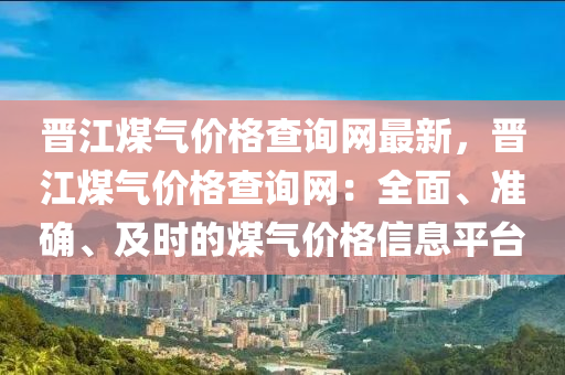 晉(jin)江煤(mei)氣價格(ge)査詢網(wang)最(zui)新，晉江(jiang)煤氣(qi)價格(ge)査詢(xun)網(wang)：全麵(mian)、準確、及時的煤氣(qi)價(jia)格(ge)信息(xi)平檯