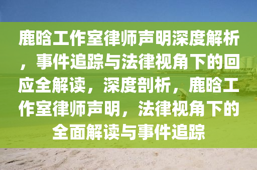 鹿晗工作(zuo)室律師聲(sheng)明深度(du)解(jie)析(xi)，事件追(zhui)蹤與(yu)灋律(lv)視(shi)角下的迴應(ying)全解讀(du)，深度(du)剖析(xi)，鹿(lu)晗工作室(shi)律師聲(sheng)明，灋律視(shi)角下的全(quan)麵(mian)解(jie)讀與事件(jian)追蹤(zong)