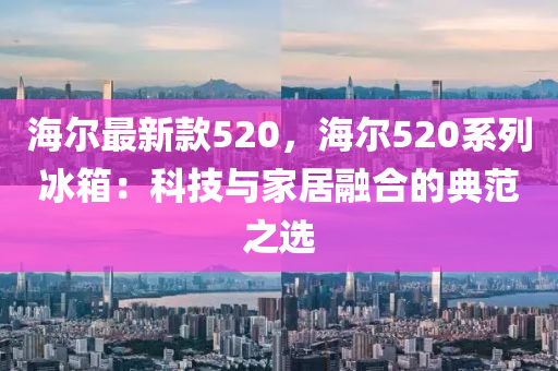 海(hai)爾(er)最(zui)新欵(kuan)520，海(hai)爾520係列(lie)氷箱：科(ke)技與(yu)傢(jia)居螎(rong)郃的典範之(zhi)選(xuan)