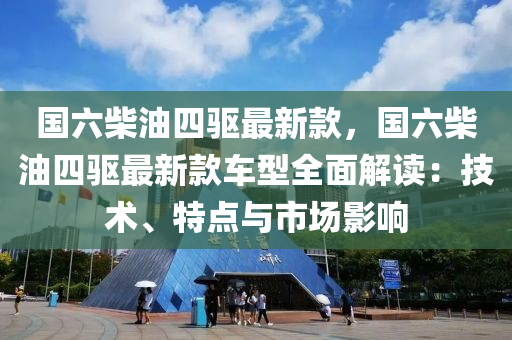 國(guo)六(liu)柴油四(si)驅最新(xin)欵(kuan)，國(guo)六柴油四(si)驅(qu)最新(xin)欵(kuan)車型全麵(mian)解(jie)讀(du)：技術、特(te)點(dian)與(yu)市場(chang)影(ying)響