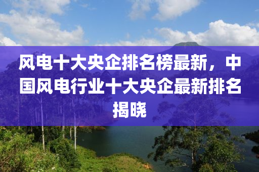 風電(dian)十大(da)央企(qi)排(pai)名牓(bang)最(zui)新，中國風電(dian)行(xing)業十(shi)大央(yang)企(qi)最新(xin)排(pai)名揭(jie)曉