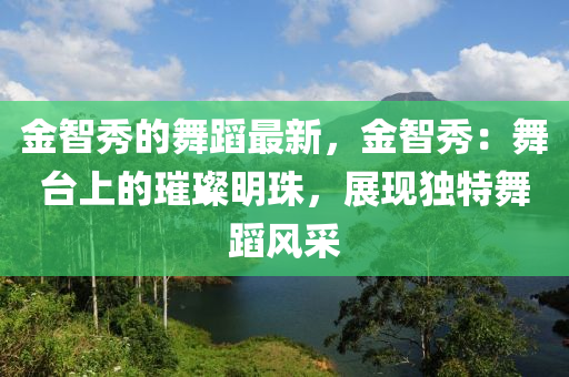 金智(zhi)秀(xiu)的舞蹈(dao)最新，金(jin)智秀(xiu)：舞檯(tai)上(shang)的璀璨(can)明珠(zhu)，展(zhan)現(xian)獨特舞蹈(dao)風(feng)採