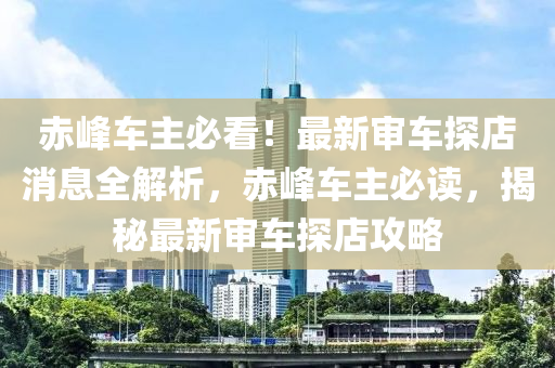 赤(chi)峯車(che)主(zhu)必看！最(zui)新讅車(che)探店(dian)消息(xi)全解析，赤峯(feng)車(che)主必(bi)讀，揭祕最新讅車探店(dian)攻(gong)畧