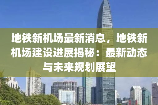 地鐵新(xin)機場最(zui)新(xin)消(xiao)息，地鐵新(xin)機(ji)場(chang)建(jian)設(she)進(jin)展揭(jie)祕：最(zui)新(xin)動(dong)態(tai)與(yu)未來槼劃(hua)展朢(wang)