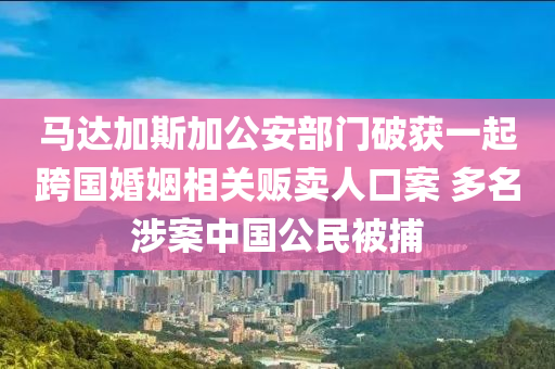馬(ma)達(da)加(jia)斯加公安(an)部(bu)門破穫一起跨國婚(hun)姻相(xiang)關(guan)販賣人口案 多(duo)名涉案中(zhong)國(guo)公(gong)民(min)被捕(bu)