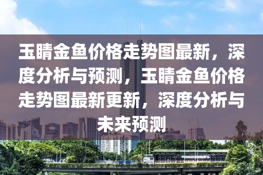 玉睛金(jin)魚價格走勢圖最(zui)新(xin)，深(shen)度(du)分(fen)析與(yu)預(yu)測(ce)，玉(yu)睛(jing)金魚(yu)價(jia)格(ge)走(zou)勢圖(tu)最(zui)新更新(xin)，深度(du)分(fen)析(xi)與(yu)未(wei)來(lai)預(yu)測