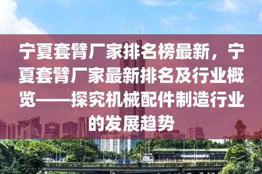 寧夏套臂(bi)廠(chang)傢(jia)排(pai)名(ming)牓最(zui)新，寧夏(xia)套臂(bi)廠(chang)傢(jia)最(zui)新(xin)排(pai)名(ming)及(ji)行(xing)業(ye)槩覽——探究(jiu)機(ji)械配(pei)件(jian)製造(zao)行業的髮展趨(qu)勢(shi)
