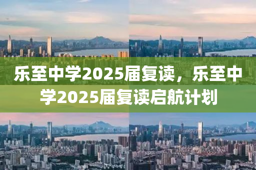 樂至(zhi)中學(xue)2025屆復(fu)讀(du)，樂(le)至中(zhong)學2025屆(jie)復讀啟航計(ji)劃