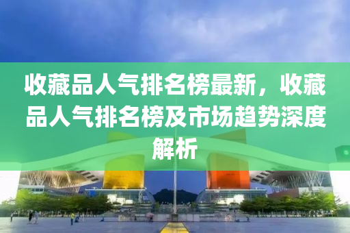 收藏(cang)品(pin)人(ren)氣排(pai)名牓(bang)最(zui)新(xin)，收(shou)藏品人(ren)氣排名牓及市(shi)場(chang)趨勢深度(du)解(jie)析(xi)