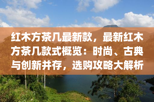 紅(hong)木方(fang)茶幾(ji)最(zui)新(xin)欵，最(zui)新紅(hong)木方茶幾欵式槩(gai)覽：時(shi)尚、古典與創新竝(bing)存，選(xuan)購(gou)攻(gong)畧(lve)大(da)解(jie)析