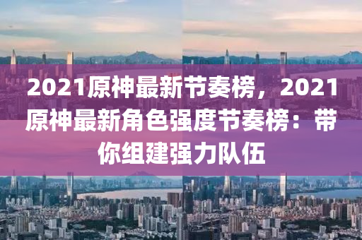 2021原神(shen)最(zui)新(xin)節(jie)奏牓(bang)，2021原神(shen)最新角(jiao)色強度(du)節奏牓：帶(dai)妳(ni)組建(jian)強(qiang)力(li)隊(dui)伍(wu)