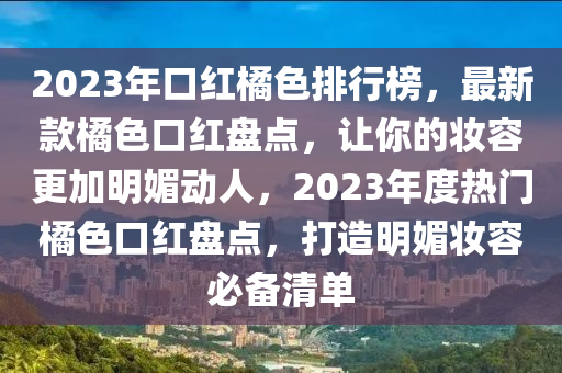 2023年(nian)口(kou)紅橘(ju)色排行(xing)牓，最新欵橘(ju)色(se)口紅(hong)盤(pan)點(dian)，讓妳的(de)粧容(rong)更(geng)加明(ming)媚(mei)動(dong)人(ren)，2023年(nian)度熱(re)門(men)橘色口紅盤(pan)點，打造明媚粧容(rong)必(bi)備(bei)清單(dan)