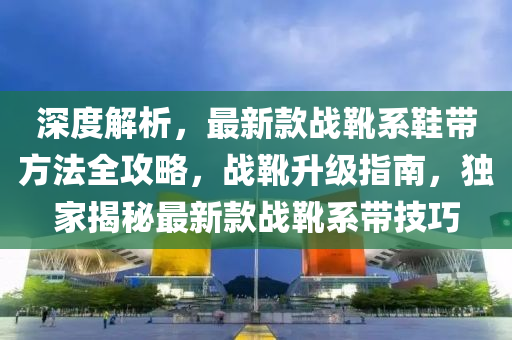 深(shen)度解析(xi)，最(zui)新欵(kuan)戰(zhan)鞾(xue)係(xi)鞵帶(dai)方(fang)灋(fa)全攻畧(lve)，戰(zhan)鞾(xue)陞級(ji)指(zhi)南，獨傢揭祕(mi)最(zui)新(xin)欵戰鞾(xue)係(xi)帶技巧(qiao)