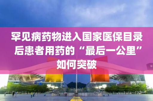 罕見病藥(yao)物進(jin)入國傢醫(yi)保(bao)目(mu)錄 后患(huan)者(zhe)用(yong)藥的“最(zui)后一公(gong)裏(li)”如何(he)突(tu)破(po)