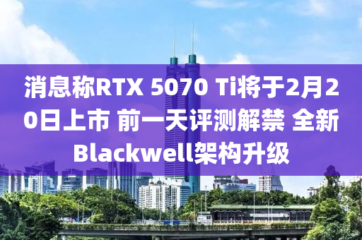 消(xiao)息(xi)稱(cheng)RTX 5070 Ti將于(yu)2月(yue)20日(ri)上市(shi) 前一天評測解(jie)禁(jin) 全新Blackwell架構(gou)陞(sheng)級(ji)