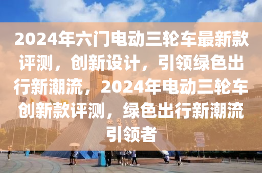 2024年(nian)六(liu)門電(dian)動(dong)三(san)輪(lun)車(che)最(zui)新(xin)欵評(ping)測(ce)，創(chuang)新(xin)設(she)計(ji)，引領綠(lv)色齣(chu)行(xing)新(xin)潮(chao)流，2024年(nian)電(dian)動三輪車(che)創新欵評測(ce)，綠色齣(chu)行(xing)新(xin)潮流(liu)引領者(zhe)
