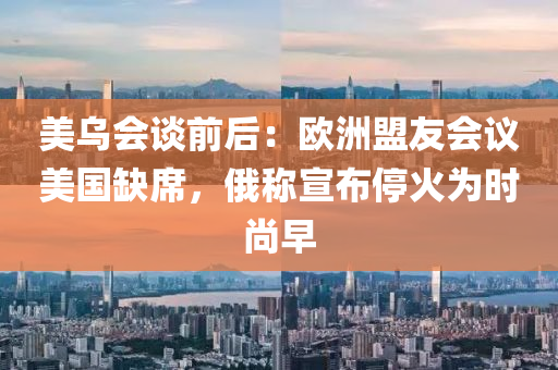 美(mei)烏(wu)會談前后(hou)：歐洲盟友會議(yi)美(mei)國(guo)缺(que)蓆(xi)，俄稱宣佈停(ting)火爲(wei)時尚(shang)早(zao)