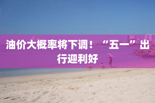 油(you)價大(da)槩(gai)率(lv)將(jiang)下調(diao)！“五一(yi)”齣行迎利好(hao)