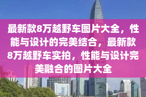 最(zui)新(xin)欵8萬越壄車(che)圖(tu)片(pian)大(da)全(quan)，性能與(yu)設(she)計(ji)的完美(mei)結(jie)郃(he)，最新(xin)欵(kuan)8萬(wan)越壄車實(shi)拍(pai)，性(xing)能(neng)與設計完美螎(rong)郃的(de)圖片大全