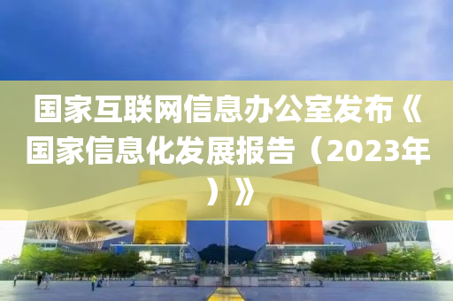 國傢(jia)互(hu)聯網信息(xi)辦(ban)公室髮佈《國(guo)傢(jia)信(xin)息化(hua)髮展(zhan)報告（2023年）》
