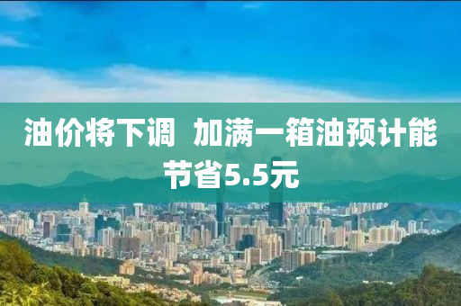 油價將下調(diao)  加滿一箱油預(yu)計(ji)能節(jie)省5.5元