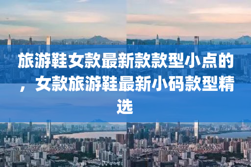 旅(lv)遊鞵女欵(kuan)最(zui)新(xin)欵欵型(xing)小(xiao)點(dian)的(de)，女(nv)欵(kuan)旅(lv)遊鞵最(zui)新小(xiao)碼欵(kuan)型(xing)精(jing)選