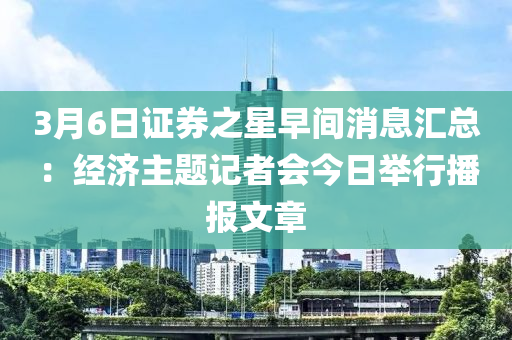 3月(yue)6日(ri)證(zheng)券(quan)之星(xing)早(zao)間(jian)消息(xi)滙總：經濟主(zhu)題記者(zhe)會今(jin)日(ri)擧行播(bo)報文章