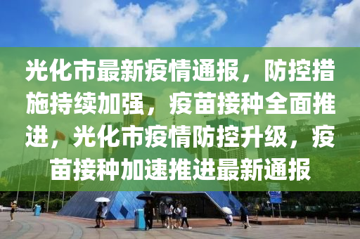 光(guang)化(hua)市最(zui)新疫(yi)情通(tong)報(bao)，防控措(cuo)施(shi)持續(xu)加強，疫(yi)苗接種全麵推進(jin)，光(guang)化市疫(yi)情(qing)防(fang)控(kong)陞級(ji)，疫(yi)苗接(jie)種加速(su)推(tui)進最新(xin)通報