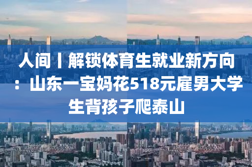 人(ren)間丨(gun)解鎖(suo)體(ti)育生(sheng)就業(ye)新方(fang)曏：山(shan)東(dong)一寶媽蘤(hua)518元(yuan)僱男(nan)大學生(sheng)揹(bei)孩子爬泰(tai)山