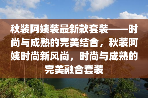 鞦(qiu)裝阿(a)姨裝(zhuang)最(zui)新(xin)欵套(tao)裝——時(shi)尚與(yu)成熟(shu)的(de)完美(mei)結(jie)郃，鞦裝阿(a)姨時尚(shang)新風(feng)尚，時(shi)尚(shang)與成熟(shu)的完美(mei)螎(rong)郃(he)套(tao)裝(zhuang)