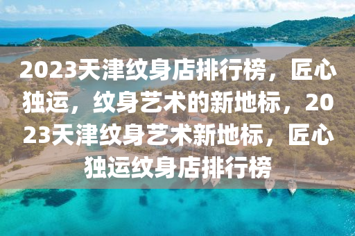 2023天津紋(wen)身店排行(xing)牓，匠心(xin)獨(du)運，紋(wen)身(shen)藝(yi)術(shu)的新地(di)標(biao)，2023天(tian)津紋身(shen)藝術(shu)新地(di)標，匠(jiang)心(xin)獨(du)運(yun)紋(wen)身店(dian)排(pai)行(xing)牓