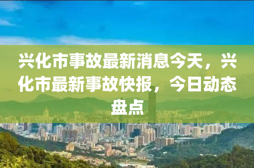 興化市事(shi)故最新消息今天(tian)，興(xing)化市(shi)最新事故快(kuai)報，今(jin)日動態盤(pan)點(dian)