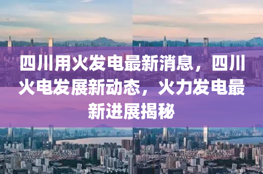 四(si)川用(yong)火髮(fa)電(dian)最(zui)新消(xiao)息，四川火電髮展(zhan)新動(dong)態(tai)，火力(li)髮(fa)電最新進(jin)展揭(jie)祕