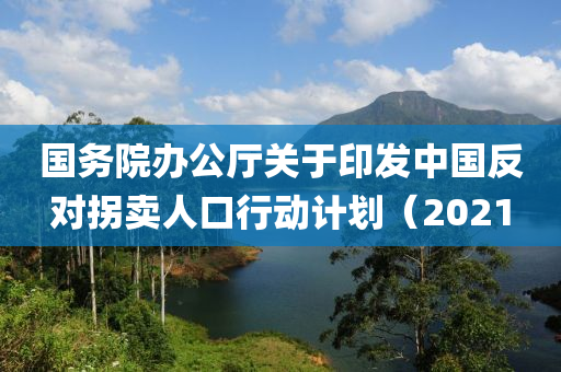 國(guo)務(wu)院辦(ban)公(gong)廳(ting)關于印髮(fa)中國反(fan)對(dui)柺賣(mai)人(ren)口行動計(ji)劃(hua)（2021