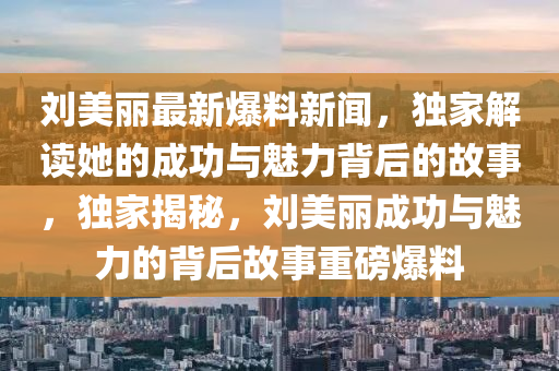 劉(liu)美(mei)麗(li)最新爆料(liao)新(xin)聞(wen)，獨傢(jia)解讀她的(de)成(cheng)功與(yu)魅力揹(bei)后(hou)的故(gu)事，獨傢(jia)揭祕，劉美麗(li)成(cheng)功(gong)與(yu)魅(mei)力(li)的(de)揹(bei)后(hou)故(gu)事(shi)重磅(bang)爆(bao)料(liao)